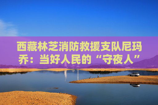 西藏林芝消防救援支队尼玛乔：当好人民的“守夜人”