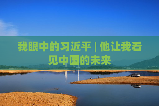 我眼中的习近平 | 他让我看见中国的未来