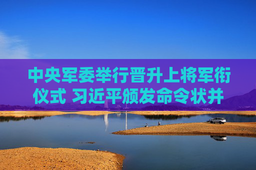 中央军委举行晋升上将军衔仪式 习近平颁发命令状并向晋衔的军官表示祝贺