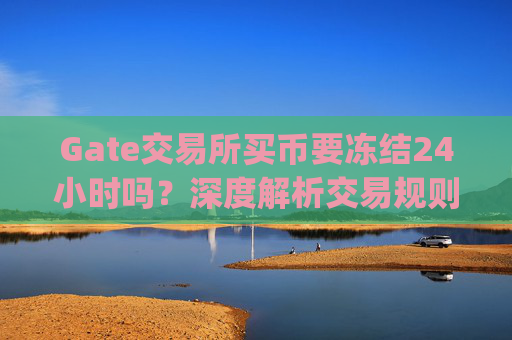 Gate交易所买币要冻结24小时吗？深度解析交易规则与资金安全 gate交易所买币要冻结24小时吗