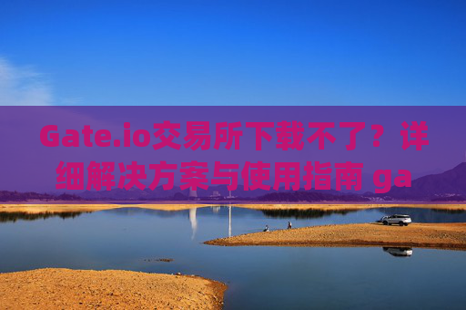 Gate.io交易所下载不了？详细解决方案与使用指南 gateio gate交易所怎么下载不了