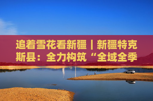 追着雪花看新疆｜新疆特克斯县：全力构筑“全域全季全时全景”旅游格局