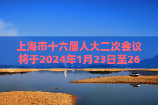 上海市十六届人大二次会议将于2024年1月23日至26日举行