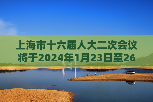 上海市十六届人大二次会议将于2024年1月23日至26日举行