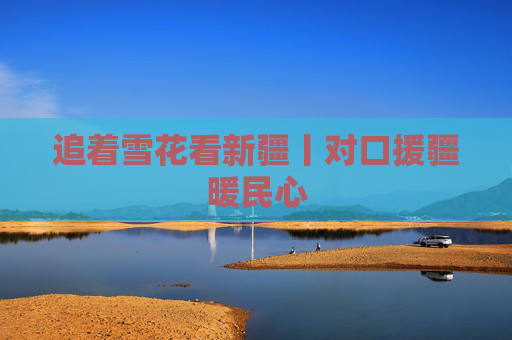 追着雪花看新疆丨对口援疆暖民心