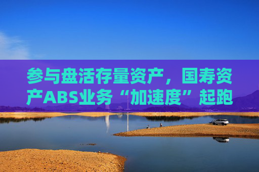 参与盘活存量资产，国寿资产ABS业务“加速度”起跑
