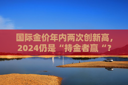 国际金价年内两次创新高，2024仍是“持金者赢“？