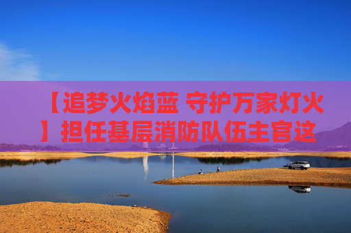 【追梦火焰蓝 守护万家灯火】担任基层消防队伍主官这十多年，她说最可爱的人是他们