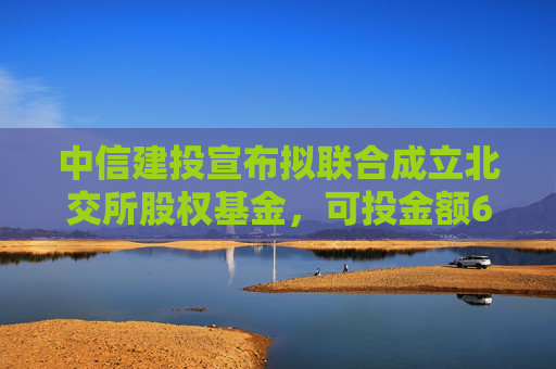 中信建投宣布拟联合成立北交所股权基金，可投金额60%瞄准北交所上市公司