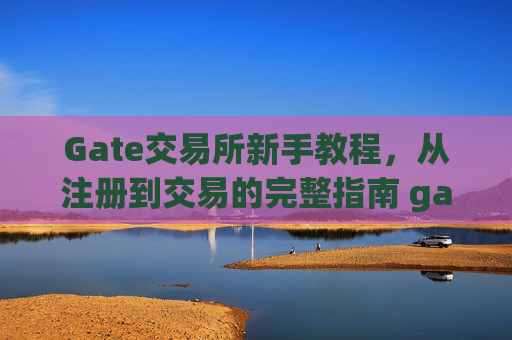 Gate交易所新手教程，从注册到交易的完整指南 gate交易所新手教程