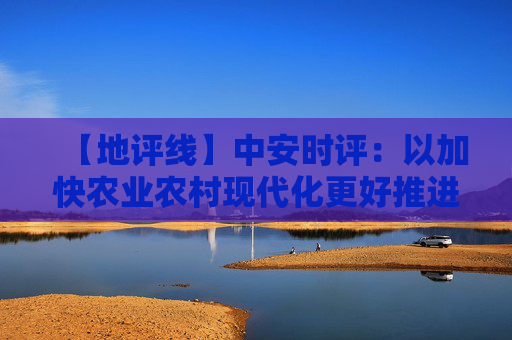 【地评线】中安时评：以加快农业农村现代化更好推进中国式现代化建设