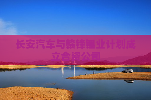 长安汽车与赣锋锂业计划成立合资公司