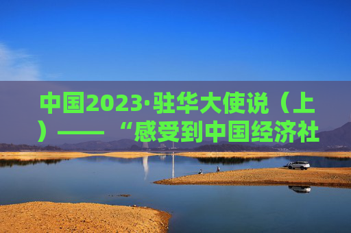 中国2023·驻华大使说（上）—— “感受到中国经济社会发展活力”