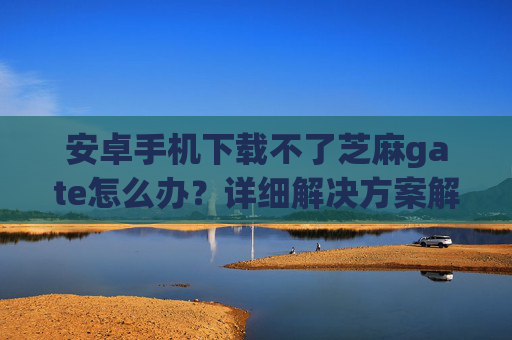 安卓手机下载不了芝麻gate怎么办？详细解决方案解析 安卓手机下载不了芝麻gate怎么办