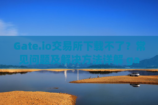 Gate.io交易所下载不了？常见问题及解决方法详解 gateio gate交易所怎么下载不了