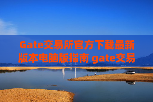 Gate交易所官方下载最新版本电脑版指南 gate交易所官方下载最新版本电脑版