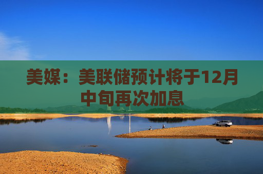 美媒：美联储预计将于12月中旬再次加息