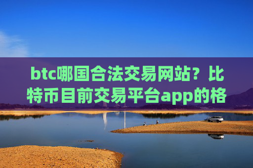btc哪国合法交易网站?比特币目前交易平台app的格局