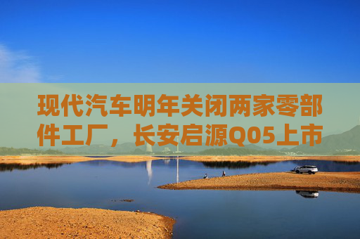 现代汽车明年关闭两家零部件工厂，长安启源Q05上市｜第一财经汽车日评