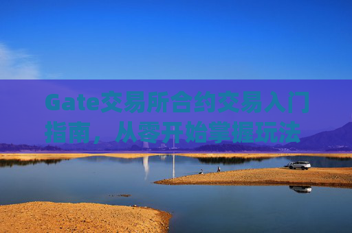 Gate交易所合约交易入门指南，从零开始掌握玩法 gate交易所合约怎么玩