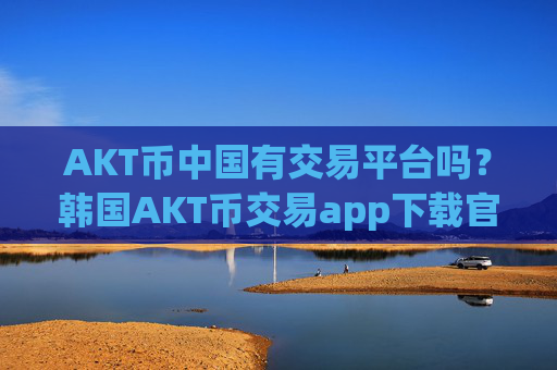 AKT币中国有交易平台吗?韩国AKT币交易app下载官网