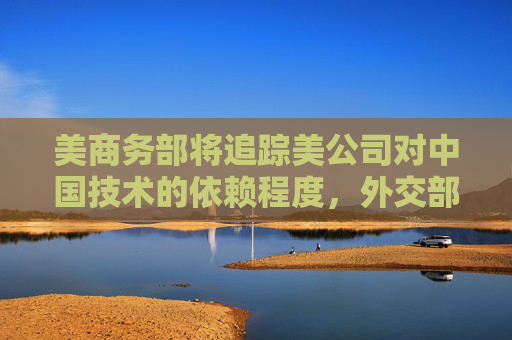 美商务部将追踪美公司对中国技术的依赖程度，外交部回应