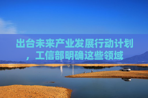 出台未来产业发展行动计划，工信部明确这些领域