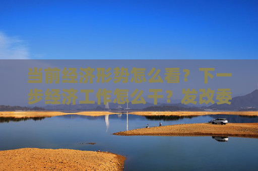 当前经济形势怎么看？下一步经济工作怎么干？发改委回应