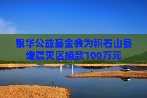 银华公益基金会为积石山县地震灾区捐款100万元