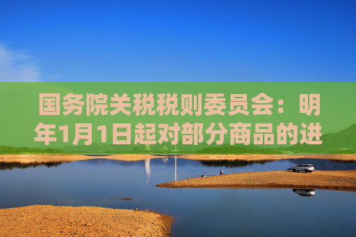 国务院关税税则委员会：明年1月1日起对部分商品的进出口关税进行调整