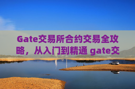 Gate交易所合约交易全攻略，从入门到精通 gate交易所合约