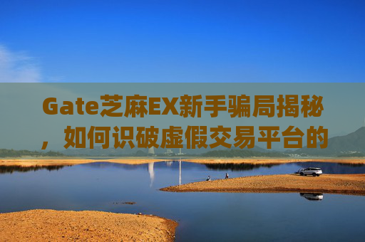 Gate芝麻EX新手骗局揭秘，如何识破虚假交易平台的陷阱？gate芝麻ex新手骗局
