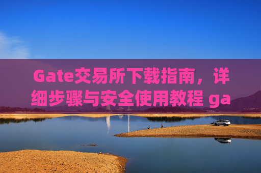 Gate交易所下载指南，详细步骤与安全使用教程 gate交易所怎么下载