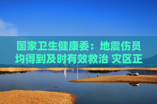 国家卫生健康委：地震伤员均得到及时有效救治 灾区正常诊疗服务已经恢复