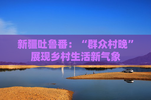 新疆吐鲁番：“群众村晚”展现乡村生活新气象