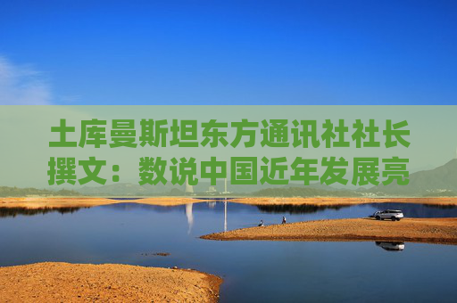 土库曼斯坦东方通讯社社长撰文：数说中国近年发展亮点