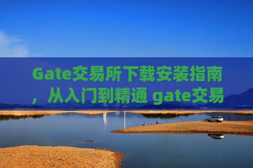 Gate交易所下载安装指南，从入门到精通 gate交易所怎么下载安装