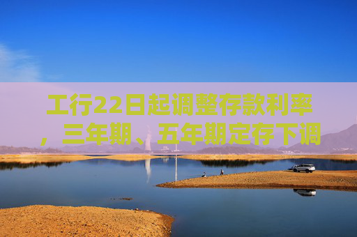 工行22日起调整存款利率，三年期、五年期定存下调25个基点