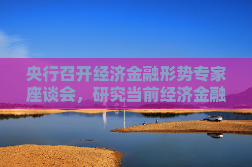 央行召开经济金融形势专家座谈会，研究当前经济金融形势