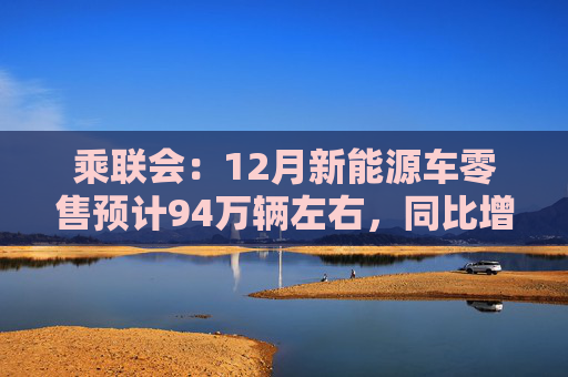 乘联会：12月新能源车零售预计94万辆左右，同比增长46.6%
