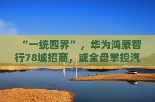 “一统四界”，华为鸿蒙智行78城招商，或全盘掌控汽车销售前后端