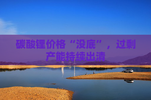 碳酸锂价格“没底”，过剩产能持续出清