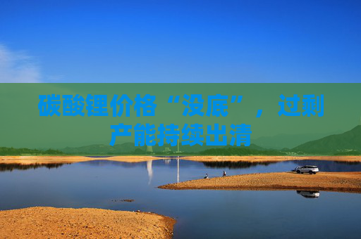 碳酸锂价格“没底”，过剩产能持续出清