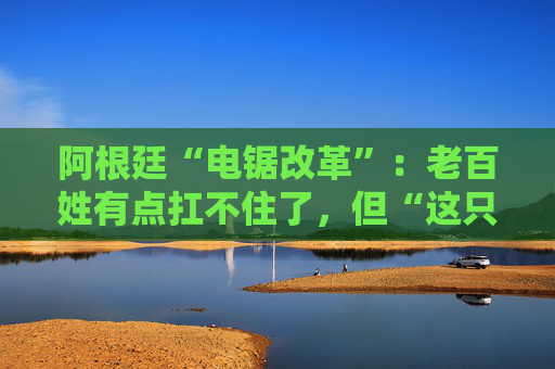 阿根廷“电锯改革”：老百姓有点扛不住了，但“这只是第一步”