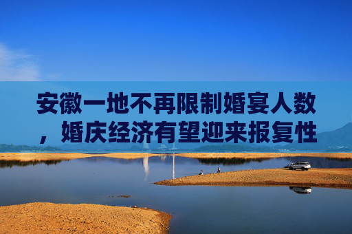 安徽一地不再限制婚宴人数，婚庆经济有望迎来报复性增长