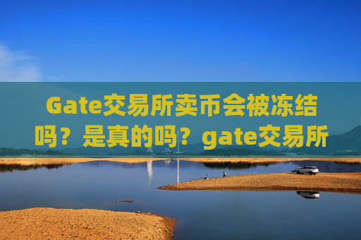 Gate交易所卖币会被冻结吗？是真的吗？gate交易所卖币会被冻结吗是真的吗