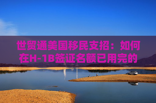 世贸通美国移民支招：如何在H-1B签证名额已用完的情况下留美?