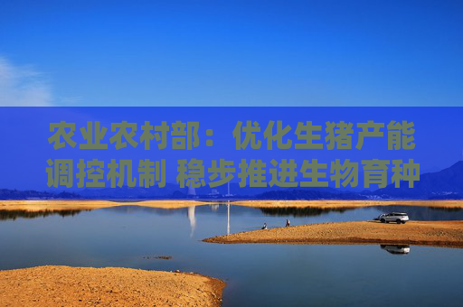 农业农村部：优化生猪产能调控机制 稳步推进生物育种产业化