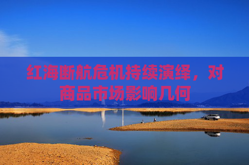 红海断航危机持续演绎，对商品市场影响几何