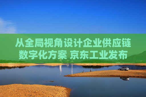 从全局视角设计企业供应链数字化方案 京东工业发布太璞数智供应链解决方案